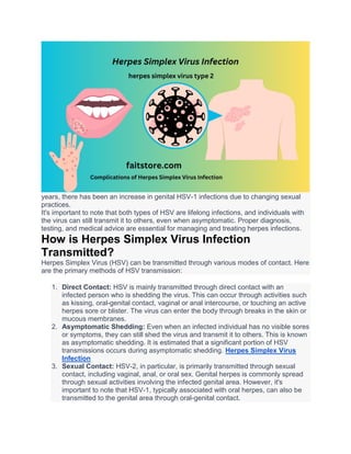 years, there has been an increase in genital HSV-1 infections due to changing sexual
practices.
It's important to note that both types of HSV are lifelong infections, and individuals with
the virus can still transmit it to others, even when asymptomatic. Proper diagnosis,
testing, and medical advice are essential for managing and treating herpes infections.
How is Herpes Simplex Virus Infection
Transmitted?
Herpes Simplex Virus (HSV) can be transmitted through various modes of contact. Here
are the primary methods of HSV transmission:
1. Direct Contact: HSV is mainly transmitted through direct contact with an
infected person who is shedding the virus. This can occur through activities such
as kissing, oral-genital contact, vaginal or anal intercourse, or touching an active
herpes sore or blister. The virus can enter the body through breaks in the skin or
mucous membranes.
2. Asymptomatic Shedding: Even when an infected individual has no visible sores
or symptoms, they can still shed the virus and transmit it to others. This is known
as asymptomatic shedding. It is estimated that a significant portion of HSV
transmissions occurs during asymptomatic shedding. Herpes Simplex Virus
Infection
3. Sexual Contact: HSV-2, in particular, is primarily transmitted through sexual
contact, including vaginal, anal, or oral sex. Genital herpes is commonly spread
through sexual activities involving the infected genital area. However, it's
important to note that HSV-1, typically associated with oral herpes, can also be
transmitted to the genital area through oral-genital contact.
 