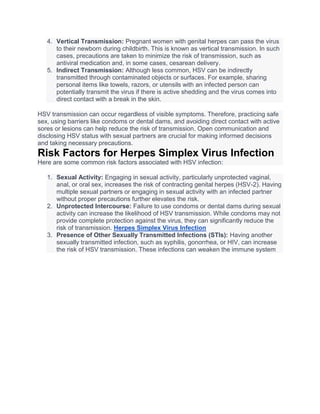 4. Vertical Transmission: Pregnant women with genital herpes can pass the virus
to their newborn during childbirth. This is known as vertical transmission. In such
cases, precautions are taken to minimize the risk of transmission, such as
antiviral medication and, in some cases, cesarean delivery.
5. Indirect Transmission: Although less common, HSV can be indirectly
transmitted through contaminated objects or surfaces. For example, sharing
personal items like towels, razors, or utensils with an infected person can
potentially transmit the virus if there is active shedding and the virus comes into
direct contact with a break in the skin.
HSV transmission can occur regardless of visible symptoms. Therefore, practicing safe
sex, using barriers like condoms or dental dams, and avoiding direct contact with active
sores or lesions can help reduce the risk of transmission. Open communication and
disclosing HSV status with sexual partners are crucial for making informed decisions
and taking necessary precautions.
Risk Factors for Herpes Simplex Virus Infection
Here are some common risk factors associated with HSV infection:
1. Sexual Activity: Engaging in sexual activity, particularly unprotected vaginal,
anal, or oral sex, increases the risk of contracting genital herpes (HSV-2). Having
multiple sexual partners or engaging in sexual activity with an infected partner
without proper precautions further elevates the risk.
2. Unprotected Intercourse: Failure to use condoms or dental dams during sexual
activity can increase the likelihood of HSV transmission. While condoms may not
provide complete protection against the virus, they can significantly reduce the
risk of transmission. Herpes Simplex Virus Infection
3. Presence of Other Sexually Transmitted Infections (STIs): Having another
sexually transmitted infection, such as syphilis, gonorrhea, or HIV, can increase
the risk of HSV transmission. These infections can weaken the immune system
 