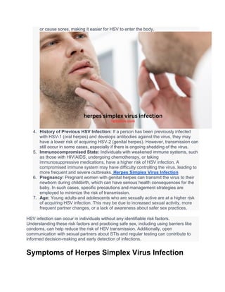 or cause sores, making it easier for HSV to enter the body.
4. History of Previous HSV Infection: If a person has been previously infected
with HSV-1 (oral herpes) and develops antibodies against the virus, they may
have a lower risk of acquiring HSV-2 (genital herpes). However, transmission can
still occur in some cases, especially if there is ongoing shedding of the virus.
5. Immunocompromised State: Individuals with weakened immune systems, such
as those with HIV/AIDS, undergoing chemotherapy, or taking
immunosuppressive medications, have a higher risk of HSV infection. A
compromised immune system may have difficulty controlling the virus, leading to
more frequent and severe outbreaks. Herpes Simplex Virus Infection
6. Pregnancy: Pregnant women with genital herpes can transmit the virus to their
newborn during childbirth, which can have serious health consequences for the
baby. In such cases, specific precautions and management strategies are
employed to minimize the risk of transmission.
7. Age: Young adults and adolescents who are sexually active are at a higher risk
of acquiring HSV infection. This may be due to increased sexual activity, more
frequent partner changes, or a lack of awareness about safer sex practices.
HSV infection can occur in individuals without any identifiable risk factors.
Understanding these risk factors and practicing safe sex, including using barriers like
condoms, can help reduce the risk of HSV transmission. Additionally, open
communication with sexual partners about STIs and regular testing can contribute to
informed decision-making and early detection of infections.
Symptoms of Herpes Simplex Virus Infection
 