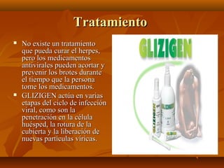 Tratamiento




No existe un tratamiento
que pueda curar el herpes,
pero los medicamentos
antivirales pueden acortar y
prevenir los brotes durante
el tiempo que la persona
tome los medicamentos.
GLIZIGEN actúa en varias
etapas del ciclo de infección
viral, como son la
penetración en la célula
huésped, la rotura de la
cubierta y la liberación de
nuevas partículas víricas.

 