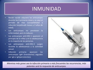 INMUNIDAD
•    Recién nacido adquiere los anticuerpos
     durante los 6 primeros mese y es aquí el
     periodo de mas susceptibilidad a
     infección herpética(6 meses y 2 años de
     edad).
•    Los anticuerpos no previenen la
     enfermedad, pero la reducen.
•    Los anticuerpos anti-HSV-1 aparecen al
     principio de la niñez y en la adolescencia
     en la mayoría de las personas.
•    Los anticuerpos anti-HSV-2 surgen
     durante la adolescencia y la actividad
     sexual.
•    Infección primaria: aparecen los
     anticuerpos IgM (transitorios) seguidos
     por IgG e IgA(persistentes).


    Mientras más grave sea la infección primaria o más frecuentes las recurrencias, más
                       potentes será la respuesta de anticuerpos.
 