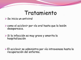 Tratamiento
 Se inicia un antiviral

 como el aciclovir por vía oral hasta que la lesión
  desaparezca.

 Si la infección es muy grave y amerita la
  hospitalización


 El aciclovir se administra por vía intravenosa hasta la
  recuperación del enfermo.
 