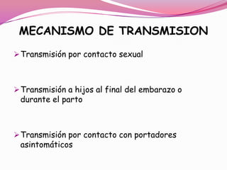 MECANISMO DE TRANSMISION
 Transmisión por contacto sexual



 Transmisión a hijos al final del embarazo o
 durante el parto



 Transmisión por contacto con portadores
 asintomáticos
 
