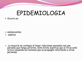 EPIDEMIOLOGIA
 Ocurre en




 adolescentes
 adultos




 La mayoría se contagia al tener relaciones sexuales con una
  persona que tenga un brote, Este brote significa que el Virus está
  activo causando así lesiones que se propagan infectando a otras
  personas.
 