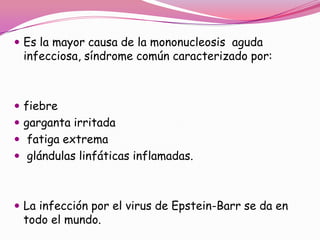  Es la mayor causa de la mononucleosis aguda
 infecciosa, síndrome común caracterizado por:



 fiebre
 garganta irritada
 fatiga extrema
 glándulas linfáticas inflamadas.



 La infección por el virus de Epstein-Barr se da en
 todo el mundo.
 