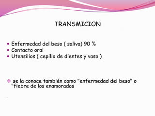 TRANSMICION


 Enfermedad del beso ( saliva) 90 %
 Contacto oral
 Utensilios ( cepillo de dientes y vaso )




 se la conoce también como "enfermedad del beso" o
    "fiebre de los enamorados
.
 