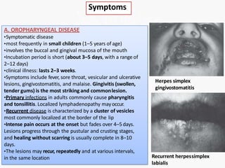 Symptoms
A. OROPHARYNGEAL DISEASE
•Symptomatic disease
•most frequently in small children (1–5 years of age)
•involves the buccal and gingival mucosa of the mouth
•Incubation period is short (about 3–5 days, with a range of
2–12 days)
•clinical illness: lasts 2–3 weeks.
•Symptoms include fever, sore throat, vesicular and ulcerative
lesions, gingivostomatitis, and malaise. Gingivitis (swollen,
tender gums) is the most striking and commonlesion.
•Primary infections in adults commonly cause pharyngitis
and tonsillitis. Localized lymphadenopathy mayoccur.
•Recurrent disease is characterized by a cluster of vesicles
most commonly localized at the border of the lip
•Intense pain occurs at the onset but fades over 4–5days.
Lesions progress through the pustular and crusting stages,
and healing without scarring is usually complete in 8–10
days.
•The lesions may recur, repeatedly and at various intervals,
in the same location
Herpes simplex
gingivostomatitis
Recurrent herpessimplex
labialis
 