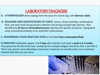 LABORATORYDIAGNOSIS
A. CYTOPATHOLOGY-stain scrapings from the base of a vesicle (eg, with Giemsa’s stain)
B. ISOLATION AND IDENTIFICATION OF VIRUS- lesions, throat washings, cerebrospinal
fluid, and stool, both during primary infection and during asymptomatic periods. Then
identified by Nt test or immunofluorescence staining with specific antiserum. Typing done
using monoclonal antibody or by restriction endonuclease
C. POLYMERASE CHAIN REACTION (PCR) of viral DNA from cerebrospinal fluid.
D.SEROLOGY-Antibodies appear in 4–7 days after infection and reach a peak in 2–4 weeks.
They persist for the life of the host. Limited by the multiple antigens shared by HSV-1 and HSV-2.
There may also be some heterotypic anamnestic responses to varicella-zoster virus in persons
infected with HSV,and vice versa.
 