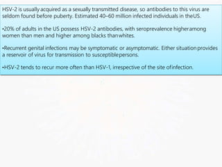 HSV-2 is usually acquired as a sexually transmitted disease, so antibodies to this virus are
seldom found before puberty. Estimated 40–60 million infected individuals in theUS.
•20% of adults in the US possess HSV-2 antibodies, with seroprevalence higheramong
women than men and higher among blacks thanwhites.
•Recurrent genital infections may be symptomatic or asymptomatic. Either situationprovides
a reservoir of virus for transmission to susceptiblepersons.
•HSV-2 tends to recur more often than HSV-1, irrespective of the site ofinfection.
 