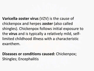 Varicella-zoster virus (VZV) is the cause of
chickenpox and herpes zoster (also called
shingles). Chickenpox follows initial exposure to
the virus and is typically a relatively mild, self-
limited childhood illness with a characteristic
exanthem.
Diseases or conditions caused: Chickenpox;
Shingles; Encephalitis
 