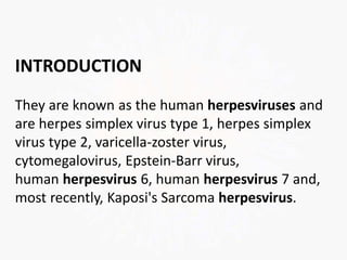 INTRODUCTION
They are known as the human herpesviruses and
are herpes simplex virus type 1, herpes simplex
virus type 2, varicella-zoster virus,
cytomegalovirus, Epstein-Barr virus,
human herpesvirus 6, human herpesvirus 7 and,
most recently, Kaposi's Sarcoma herpesvirus.
 