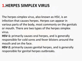 1.HERPES SIMPLEX VIRUS
The herpes simplex virus, also known as HSV, is an
infection that causes herpes. Herpes can appear in
various parts of the body, most commonly on the genitals
or mouth. There are two types of the herpes simplex
virus.
HSV-1: primarily causes oral herpes, and is generally
responsible for cold sores and fever blisters around the
mouth and on the face.
HSV-2: primarily causes genital herpes, and is generally
responsible for genital herpes outbreaks.
 