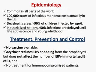 Epidemiology
 Common in all parts of the world
 100,000 cases of infectious mononucleosis annuallyin
the US
 Developing areas >90% of children infected by age6.
 Industrialized nations >50% infections are delayeduntil
late adolescence and youngadulthood
Treatment, Prevention and Control
No vaccine available.
Acyclovir reduces EBV shedding from the oropharynx ,
but does not affect the number of EBV-immortalized B
cells, and
No treatment for Immunocompromised patients.
 