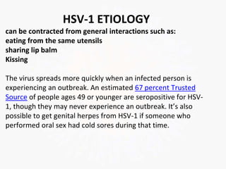HSV-1 ETIOLOGY
can be contracted from general interactions such as:
eating from the same utensils
sharing lip balm
Kissing
The virus spreads more quickly when an infected person is
experiencing an outbreak. An estimated 67 percent Trusted
Source of people ages 49 or younger are seropositive for HSV-
1, though they may never experience an outbreak. It’s also
possible to get genital herpes from HSV-1 if someone who
performed oral sex had cold sores during that time.
 