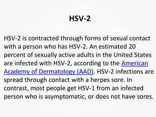 HSV-2
HSV-2 is contracted through forms of sexual contact
with a person who has HSV-2. An estimated 20
percent of sexually active adults in the United States
are infected with HSV-2, according to the American
Academy of Dermatology (AAD). HSV-2 infections are
spread through contact with a herpes sore. In
contrast, most people get HSV-1 from an infected
person who is asymptomatic, or does not have sores.
 