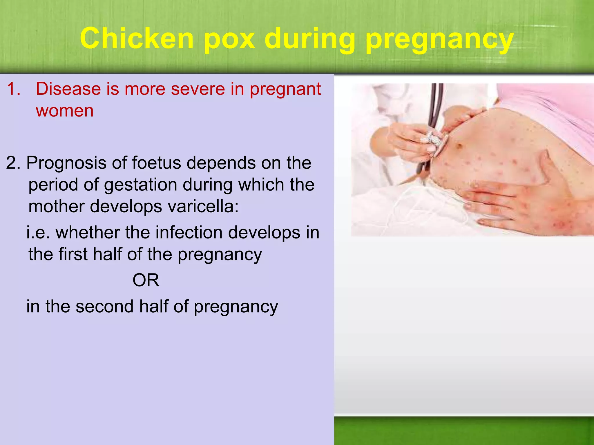 Chicken pox during pregnancy
1. Disease is more severe in pregnant
women
2. Prognosis of foetus depends on the
period of gestation during which the
mother develops varicella:
i.e. whether the infection develops in
the first half of the pregnancy
OR
in the second half of pregnancy
 