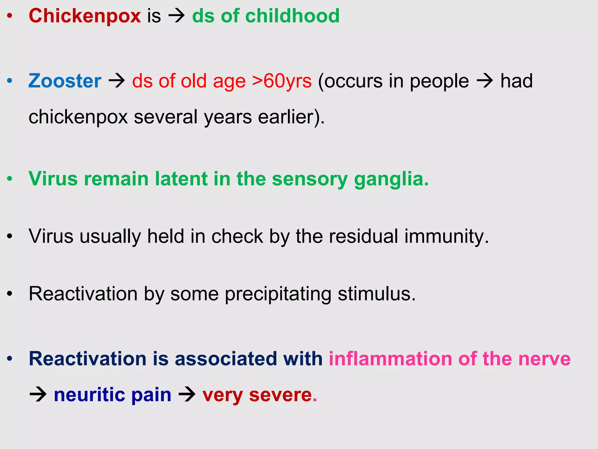 • Chickenpox is  ds of childhood
• Zooster  ds of old age >60yrs (occurs in people  had
chickenpox several years earlier).
• Virus remain latent in the sensory ganglia.
• Virus usually held in check by the residual immunity.
• Reactivation by some precipitating stimulus.
• Reactivation is associated with inflammation of the nerve
 neuritic pain  very severe.
 