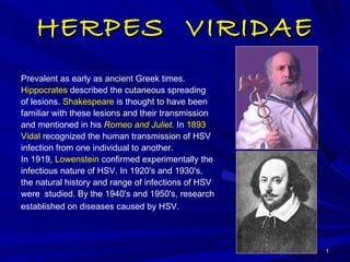 HERPES  VIRIDAE Prevalent as early as ancient Greek times.  Hippocrates  described the cutaneous spreading of lesions.  Shakespeare  is thought to have been familiar with these lesions and their transmission and mentioned in his  Romeo and Juliet .  In  1893  Vidal  recognized the human transmission of HSV infection from one individual to another.  In 1919,  Lowenstein  confirmed experimentally the infectious nature of HSV. In 1920's and 1930's, the natural history and range of infections of HSV were  studied. By the 1940's and 1950's, research established on diseases caused by HSV .  