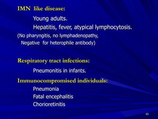 IMN like disease: Young adults. Hepatitis, fever, atypical lymphocytosis. (No pharyngitis, no lymphadenopathy, Negative for heterophile antibody) Respiratory tract infections: Pneumonitis in infants. Immunocompromised individuals: Pneumonia Fatal encephalitis Chorioretinitis