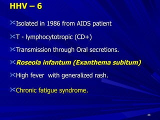 HHV – 6 Isolated in 1986 from AIDS patient T - lymphocytotropic (CD+) Transmission through Oral secretions. Roseola infantum (Exanthema subitum) High fever with generalized rash. Chronic fatigue syndrome .