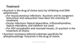 Treatment
• Acyclovir is the drug of choice (acts by inhibiting viral DNA
polymerase).
oFor mucocutaneous infections- Acyclovir and its congeners
famciclovir and valacyclovir have been the mainstay of
treatment.
oOcular infections-Topical idoxuridine, trifluorothymidine,
topical vidarabine, and cidofovir are used.
oFor HSV encephalitis and neonatal herpes, IV acyclovir is the
treatment of choice.
• Acyclovir resistance (altered substrate specificity for
phosphorylating)- Foscarnet is the drug of choice.
Essentials of Medical Microbiology
 