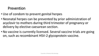Prevention
• Use of condom to prevent genital herpes
• Neonatal herpes can be prevented by prior administration of
acyclovir to mothers during third trimester of pregnancy or
delivery by elective caesarean section.
• No vaccine is currently licensed. Several vaccine trials are going
on, such as recombinant HSV-2 glycoprotein vaccine.
Essentials of Medical Microbiology
 