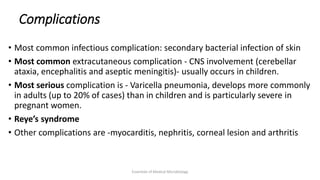 Complications
• Most common infectious complication: secondary bacterial infection of skin
• Most common extracutaneous complication - CNS involvement (cerebellar
ataxia, encephalitis and aseptic meningitis)- usually occurs in children.
• Most serious complication is - Varicella pneumonia, develops more commonly
in adults (up to 20% of cases) than in children and is particularly severe in
pregnant women.
• Reye’s syndrome
• Other complications are -myocarditis, nephritis, corneal lesion and arthritis
Essentials of Medical Microbiology
 
