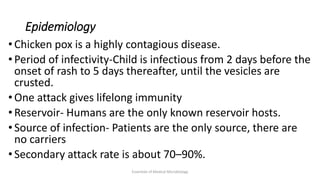 Epidemiology
• Chicken pox is a highly contagious disease.
• Period of infectivity-Child is infectious from 2 days before the
onset of rash to 5 days thereafter, until the vesicles are
crusted.
• One attack gives lifelong immunity
• Reservoir- Humans are the only known reservoir hosts.
• Source of infection- Patients are the only source, there are
no carriers
• Secondary attack rate is about 70–90%.
Essentials of Medical Microbiology
 