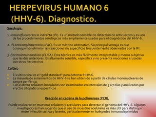 Serología.
1. Inmunofluorescencia indirecta (IFI). Es un método sensible de detección de anticuerpos y es uno
     de los procedimientos serológicos más ampliamente usados para el diagnóstico del HHV-6.
2. IFI anticomplementaria (IFAC). Es un método alternativo. Su principal ventaja es que
     conseguimos eliminar las reacciones no específicas frecuentemente observadas con la IFI.
3. Enzimoinmunoanálisis (ELISA). Esta técnica es más fácilmente interpretable y menos subjetiva
    que las dos anteriores. Es altamente sensible, específica y no presenta reacciones cruzadas
    con otros herpesvirus
Cultivo
   El cultivo viral es el "gold standard" para detectar HHV-6.
   La mayoría de aislamientos de HHV-6 se han obtenido a partir de células mononucleares de
    sangre periférica.
   Los cultivos celulares inoculados son examinados en intervalos de 5 a 7 días y analizados por
    efectos citopáticos específicos

                          Reacción en cadena de la polimerasa (PCR).
Puede realizarse en muestras celulares y acelulares para detectar el genoma del HHV-6. Algunos
     investigadores han sugerido que el uso de muestras acelulares es más útil para distinguir
        entre infección activa y latente, particularmente en huéspedes inmunodeprimidos
 