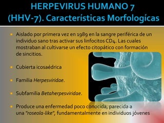    Aislado por primera vez en 1989 en la sangre periférica de un
    individuo sano tras activar sus linfocitos CD4. Las cuales
    mostraban al cultivarse un efecto citopático con formación
    de sincitios.

   Cubierta icosaédrica

   Familia Herpesviridae.

   Subfamilia Betaherpesviridae.

   Produce una enfermedad poco conocida, parecida a
    una "roseola-like", fundamentalmente en individuos jóvenes
 