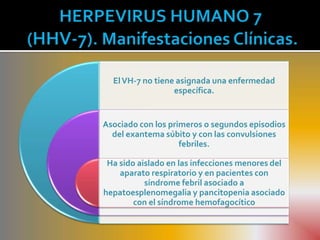 El VH-7 no tiene asignada una enfermedad
                  específica.


Asociado con los primeros o segundos episodios
  del exantema súbito y con las convulsiones
                    febriles.

 Ha sido aislado en las infecciones menores del
    aparato respiratorio y en pacientes con
           síndrome febril asociado a
hepatoesplenomegalia y pancitopenia asociado
        con el síndrome hemofagocítico
 