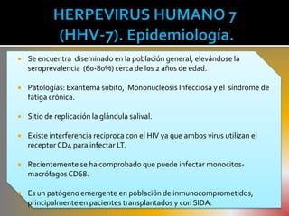    Se encuentra diseminado en la población general, elevándose la
    seroprevalencia (60-80%) cerca de los 2 años de edad.

   Patologías: Exantema súbito, Mononucleosis Infecciosa y el síndrome de
    fatiga crónica.

   Sitio de replicación la glándula salival.

   Existe interferencia reciproca con el HIV ya que ambos virus utilizan el
    receptor CD4 para infectar LT.

   Recientemente se ha comprobado que puede infectar monocitos-
    macrófagos CD68.

   Es un patógeno emergente en población de inmunocomprometidos,
    principalmente en pacientes transplantados y con SIDA.
 
