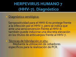    Diagnóstico serológico:
    Seropositividad para el HHV-6 no protege frente
    a la infección por el HHV-7, pero se indica que
    ante una seroconversión frente al HHV-6
    también puede inducirse una discreta elevación
    en los títulos de anticuerpos frente al HHV-7.
   Técnicas de hibridación in situ:
       Mediante la utilización de cebadores
    específicos para la realización de PCR.
 