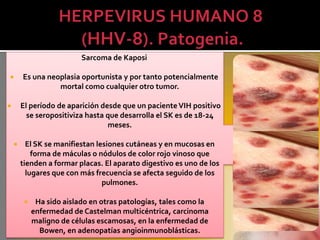 Sarcoma de Kaposi

       Es una neoplasia oportunista y por tanto potencialmente
                  mortal como cualquier otro tumor.

       El período de aparición desde que un paciente VIH positivo
          se seropositiviza hasta que desarrolla el SK es de 18-24
                                  meses.

         El SK se manifiestan lesiones cutáneas y en mucosas en
            forma de máculas o nódulos de color rojo vinoso que
        tienden a formar placas. El aparato digestivo es uno de los
          lugares que con más frecuencia se afecta seguido de los
                                 pulmones.

             Ha sido aislado en otras patologías, tales como la
             enfermedad de Castelman multicéntrica, carcinoma
             maligno de células escamosas, en la enfermedad de
               Bowen, en adenopatías angioinmunoblásticas.
 