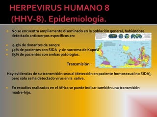    No se encuentra ampliamente diseminado en la población general, habiéndose
    detectado anticuerpos específicos en:

   9,5% de donantes de sangre
   34% de pacientes con SIDA y sin sarcoma de Kaposi
   85% de pacientes con ambas patologías.

                                    Transmisión :

Hay evidencias de su transmisión sexual (detección en paciente homosexual no SIDA),
  pero sólo se ha detectado virus en la saliva.

   En estudios realizados en el Africa se puede indicar también una transmisión
    madre-hijo.
 
