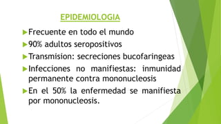 EPIDEMIOLOGIA
Frecuente en todo el mundo
90% adultos seropositivos
Transmision: secreciones bucofaringeas
Infecciones no manifiestas: inmunidad
permanente contra mononucleosis
En el 50% la enfermedad se manifiesta
por mononucleosis.
 