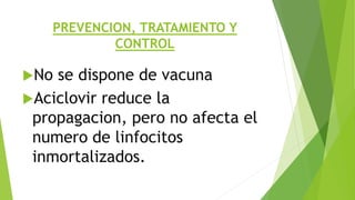 PREVENCION, TRATAMIENTO Y
CONTROL
No se dispone de vacuna
Aciclovir reduce la
propagacion, pero no afecta el
numero de linfocitos
inmortalizados.
 