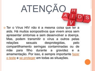 ATENÇÃO
   Ter o Vírus HIV não é a mesma coisa que ter a
    aids. Há muitos soropositivos que vivem anos sem
    apresentar sintomas e sem desenvolver a doença.
    Mas, podem transmitir o vírus a outros pelas
    relações       sexuais     desprotegidas,    pelo
    compartilhamento seringas contaminadas ou de
    mãe para filho durante a gravidez e a
    amamentação. Por isso, é sempre importante fazer
    o teste e se proteger em todas as situações.
 