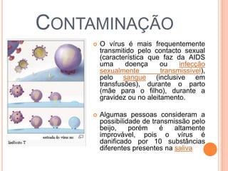 CONTAMINAÇÃO
       O vírus é mais frequentemente
        transmitido pelo contacto sexual
        (característica que faz da AIDS
        uma     doença      ou    infecção
        sexualmente         transmissível),
        pelo sangue (inclusive em
        transfusões), durante o parto
        (mãe para o filho), durante a
        gravidez ou no aleitamento.

       Algumas pessoas consideram a
        possibilidade de transmissão pelo
        beijo,    porém     é   altamente
        improvável, pois o vírus é
        danificado por 10 substâncias
        diferentes presentes na saliva
 