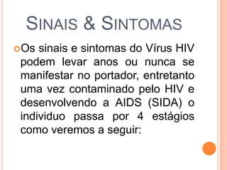 SINAIS & SINTOMAS
Os sinais e sintomas do Vírus HIV
podem levar anos ou nunca se
manifestar no portador, entretanto
uma vez contaminado pelo HIV e
desenvolvendo a AIDS (SIDA) o
individuo passa por 4 estágios
como veremos a seguir:
 