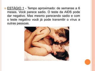    ESTÁGIO 1 - Tempo aproximado: de semanas a 6
    meses. Você parece sadio. O teste da AIDS pode
    dar negativo. Mas mesmo parecendo sadio e com
    o teste negativo você já pode transmitir o vírus a
    outras pessoas.
 