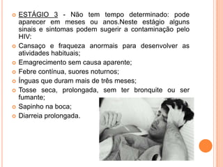    ESTÁGIO 3 - Não tem tempo determinado: pode
    aparecer em meses ou anos.Neste estágio alguns
    sinais e sintomas podem sugerir a contaminação pelo
    HIV:
   Cansaço e fraqueza anormais para desenvolver as
    atividades habituais;
   Emagrecimento sem causa aparente;
   Febre contínua, suores noturnos;
   Ínguas que duram mais de três meses;
   Tosse seca, prolongada, sem ter bronquite ou ser
    fumante;
   Sapinho na boca;
   Diarreia prolongada.
 