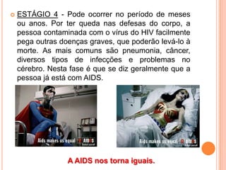    ESTÁGIO 4 - Pode ocorrer no período de meses
    ou anos. Por ter queda nas defesas do corpo, a
    pessoa contaminada com o vírus do HIV facilmente
    pega outras doenças graves, que poderão levá-lo à
    morte. As mais comuns são pneumonia, câncer,
    diversos tipos de infecções e problemas no
    cérebro. Nesta fase é que se diz geralmente que a
    pessoa já está com AIDS.




                  A AIDS nos torna iguais.
 