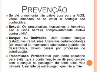 
          PREVENÇÃO
  Se até o momento não existe cura para a AIDS,
  várias maneiras de se evitar o contágio são
  conhecidas.
 Sexual: Os preservativos masculinos e femininos
  são a única barreira comprovadamente efetiva
  contra o HIV .
 Sangue ou Derivados: Usar apenas sangue
  testado nas transfusões, Utensílios perfuro-cortantes
  (ex: material de manicurese tatuadores) quando não
  descartáveis, devem passar por processos de
  esterilização. ·
 Transmissão Vertical:Optar pelo parto cesariano
  para evitar que a contaminação se dê pelo contato
  com o sangue na passagem do bebê pelas vias
  naturais. Usar leite de outra origem que não a mãe.
 