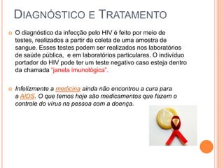 DIAGNÓSTICO E TRATAMENTO
   O diagnóstico da infecção pelo HIV é feito por meio de
    testes, realizados a partir da coleta de uma amostra de
    sangue. Esses testes podem ser realizados nos laboratórios
    de saúde pública, e em laboratórios particulares. O indivíduo
    portador do HIV pode ter um teste negativo caso esteja dentro
    da chamada “janela imunológica”.

   Infelizmente a medicina ainda não encontrou a cura para
    a AIDS. O que temos hoje são medicamentos que fazem o
    controle do vírus na pessoa com a doença.
 