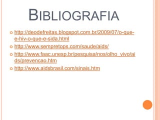 BIBLIOGRAFIA
 http://deodefreitas.blogspot.com.br/2009/07/o-que-
  e-hiv-o-que-e-sida.html
 http://www.sempretops.com/saude/aids/

 http://www.faac.unesp.br/pesquisa/nos/olho_vivo/ai
  ds/prevencao.htm
 http://www.aidsbrasil.com/sinais.htm
 