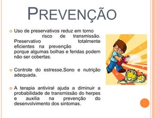 PREVENÇÃO
   Uso de preservativos reduz em torno de
    75%      o   risco  de    transmissão.
    Preservativos não são totalmente
    eficientes na prevenção do herpes
    porque algumas bolhas e feridas podem
    não ser cobertas.

   Controle do estresse,Sono e nutrição
    adequada.

   A terapia antiviral ajuda a diminuir a
    probabilidade de transmissão do herpes
    e    auxilia    na     prevenção    do
    desenvolvimento dos sintomas.
 
