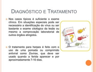 DIAGNÓSTICO E TRATAMENTO
   Nos casos típicos é suficiente o exame
    clínico. Em situações especiais pode ser
    necessário a identificação do vírus ou ser
    bastante o exame citológico da lesão ou
    mesmo a comprovação laboratorial de
    outros órgãos atingidos.



   O tratamento para herpes é feito com o
    uso de uma pomada ou comprimido
    antiviral como Zovirax, que deve ser
    usado quando a ferida aparecer e por
    aproximadamente 7-10 dias.
 