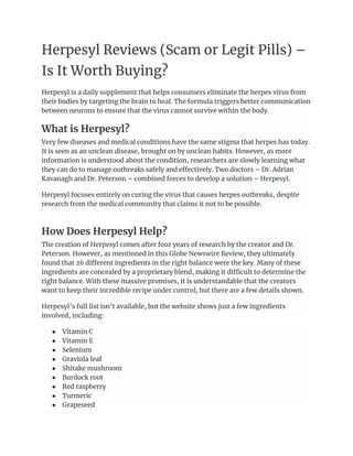 Herpesyl Reviews (Scam or Legit Pills) –
Is It Worth Buying?
Herpesyl is a daily supplement that helps consumers eliminate the herpes virus from
their bodies by targeting the brain to heal. The formula triggers better communication
between neurons to ensure that the virus cannot survive within the body.
What is Herpesyl?
Very few diseases and medical conditions have the same stigma that herpes has today.
It is seen as an unclean disease, brought on by unclean habits. However, as more
information is understood about the condition, researchers are slowly learning what
they can do to manage outbreaks safely and effectively. Two doctors – Dr. Adrian
Kavanagh and Dr. Peterson – combined forces to develop a solution – Herpesyl.
Herpesyl focuses entirely on curing the virus that causes herpes outbreaks, despite
research from the medical community that claims it not to be possible.
How Does Herpesyl Help?
The creation of Herpesyl comes after four years of research by the creator and Dr.
Peterson. However, as mentioned in this Globe Newswire Review, they ultimately
found that 26 different ingredients in the right balance were the key. Many of these
ingredients are concealed by a proprietary blend, making it difficult to determine the
right balance. With these massive promises, it is understandable that the creators
want to keep their incredible recipe under control, but there are a few details shown.
Herpesyl’s full list isn’t available, but the website shows just a few ingredients
involved, including:
● Vitamin C
● Vitamin E
● Selenium
● Graviola leaf
● Shitake mushroom
● Burdock root
● Red raspberry
● Turmeric
● Grapeseed
 