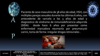 A 
P 
14/11/2014 
Paciente de sexomasculino de 38 años de edad, HSH, con 
múltiples parejas sexuales durante los últimos 6 años, con 
antecedente de varicela a los 3 años de edad y 
diagnostico de síndrome de inmunodeficiencia adquirida 
(SIDA) desde hace 6 años por presentar como 
enfermedad marcadora neumonía por pneumocysti 
carinii, toma de forma irregular drogas retrovirales . 
UNIVERSIDAD TECNICA DE MACHALA 
FACULTAD DE CINCIAS QUIMICAS Y DE LA 
SALUD 
ESCUELA DE CINCIAS MEDICAS 
Caso clínico modificado de: Dra. Eva Chávez Pérez. Dr. Víctor M. Whizar Lugo.Herpes Zoster : caso 
clínico y revisión de la bibliografía. Medicina Interna de México. 2005. Vol. 17.Pág.: 38-41 3/24 
 